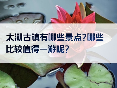 太湖古镇有哪些景点？哪些比较值得一游呢？