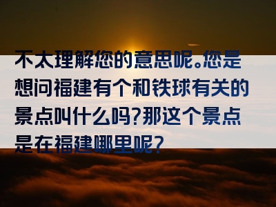 不太理解您的意思呢。您是想问福建有个和铁球有关的景点叫什么吗？那这个景点是在福建哪里呢？
