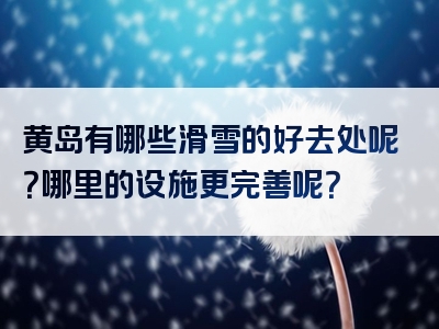 黄岛有哪些滑雪的好去处呢？哪里的设施更完善呢？