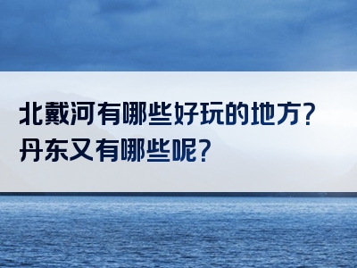 北戴河有哪些好玩的地方？丹东又有哪些呢？