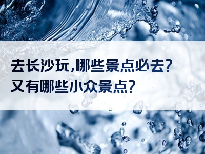 去长沙玩，哪些景点必去？又有哪些小众景点？