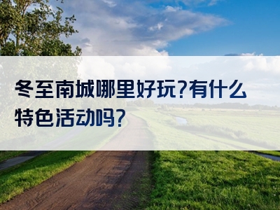 冬至南城哪里好玩？有什么特色活动吗？