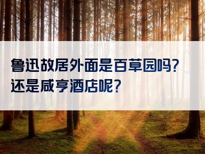 鲁迅故居外面是百草园吗？还是咸亨酒店呢？