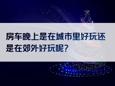 房车晚上是在城市里好玩还是在郊外好玩呢？
