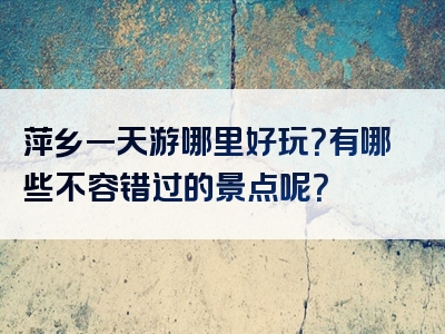 萍乡一天游哪里好玩？有哪些不容错过的景点呢？
