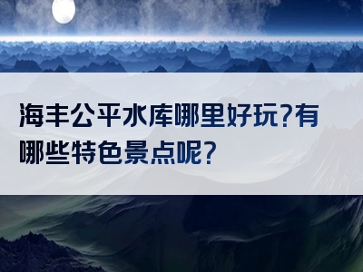 海丰公平水库哪里好玩？有哪些特色景点呢？