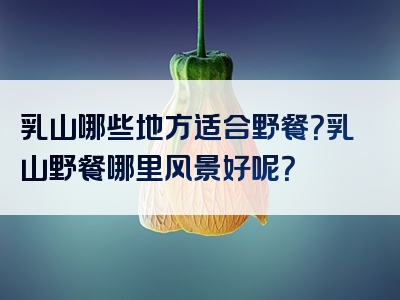 乳山哪些地方适合野餐？乳山野餐哪里风景好呢？