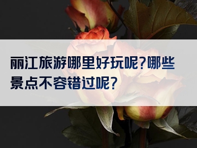 丽江旅游哪里好玩呢？哪些景点不容错过呢？