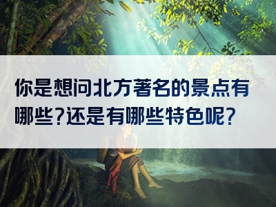 你是想问北方著名的景点有哪些？还是有哪些特色呢？