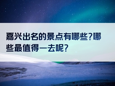 嘉兴出名的景点有哪些？哪些最值得一去呢？