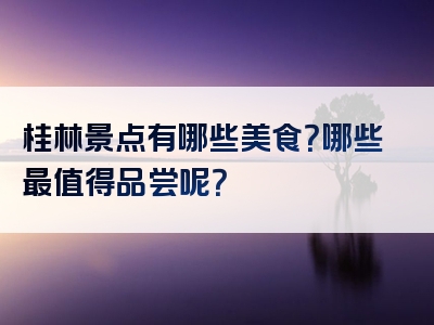 桂林景点有哪些美食？哪些最值得品尝呢？