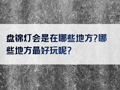 盘锦灯会是在哪些地方？哪些地方最好玩呢？