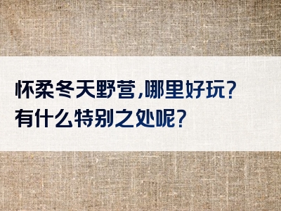 怀柔冬天野营，哪里好玩？有什么特别之处呢？