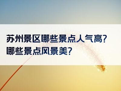 苏州景区哪些景点人气高？哪些景点风景美？