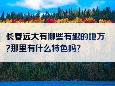 长春远大有哪些有趣的地方？那里有什么特色吗？