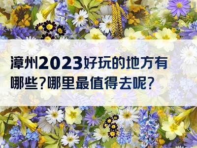 漳州2023好玩的地方有哪些？哪里最值得去呢？
