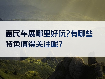 惠民车展哪里好玩？有哪些特色值得关注呢？