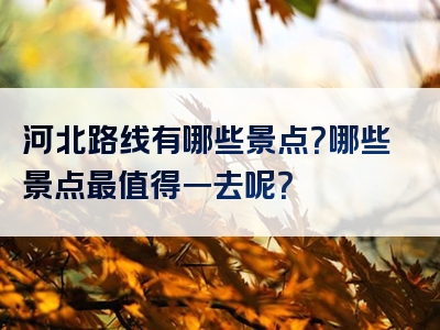 河北路线有哪些景点？哪些景点最值得一去呢？