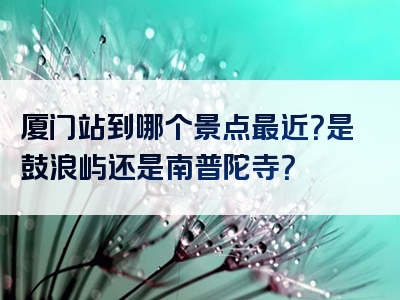 厦门站到哪个景点最近？是鼓浪屿还是南普陀寺？