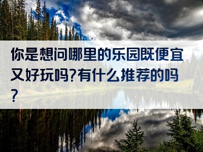 你是想问哪里的乐园既便宜又好玩吗？有什么推荐的吗？