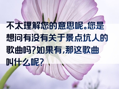 不太理解您的意思呢。您是想问有没有关于景点坑人的歌曲吗？如果有，那这歌曲叫什么呢？