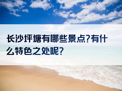长沙坪塘有哪些景点？有什么特色之处呢？