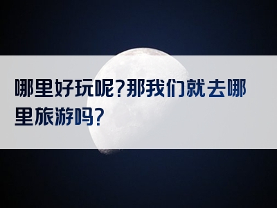 哪里好玩呢？那我们就去哪里旅游吗？