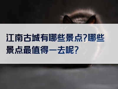 江南古城有哪些景点？哪些景点最值得一去呢？