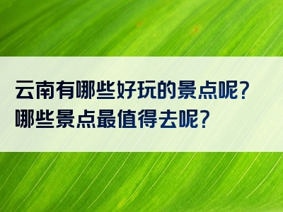 云南有哪些好玩的景点呢？哪些景点最值得去呢？