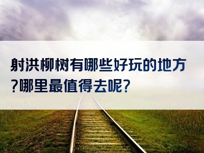 射洪柳树有哪些好玩的地方？哪里最值得去呢？