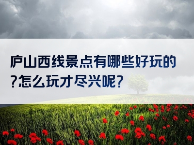 庐山西线景点有哪些好玩的？怎么玩才尽兴呢？