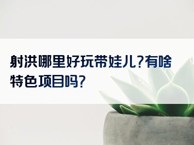 射洪哪里好玩带娃儿？有啥特色项目吗？