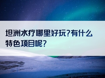 坦洲水疗哪里好玩？有什么特色项目呢？