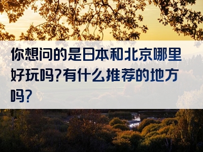 你想问的是日本和北京哪里好玩吗？有什么推荐的地方吗？