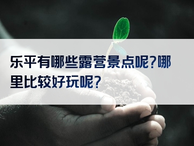 乐平有哪些露营景点呢？哪里比较好玩呢？