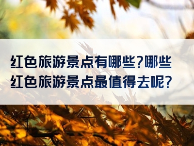 红色旅游景点有哪些？哪些红色旅游景点最值得去呢？