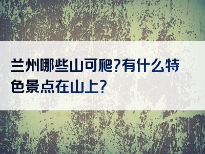 兰州哪些山可爬？有什么特色景点在山上？