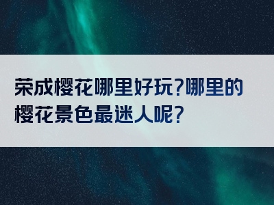 荣成樱花哪里好玩？哪里的樱花景色最迷人呢？