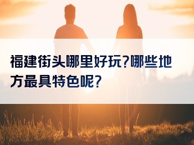 福建街头哪里好玩？哪些地方最具特色呢？