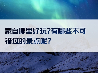 蒙自哪里好玩？有哪些不可错过的景点呢？