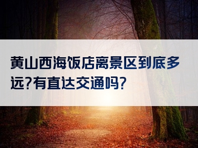 黄山西海饭店离景区到底多远？有直达交通吗？