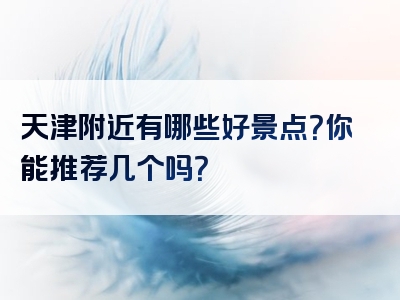 天津附近有哪些好景点？你能推荐几个吗？