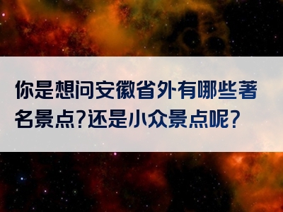 你是想问安徽省外有哪些著名景点？还是小众景点呢？