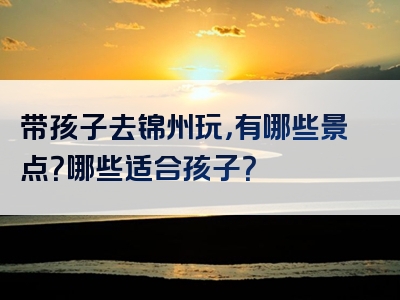 带孩子去锦州玩，有哪些景点？哪些适合孩子？