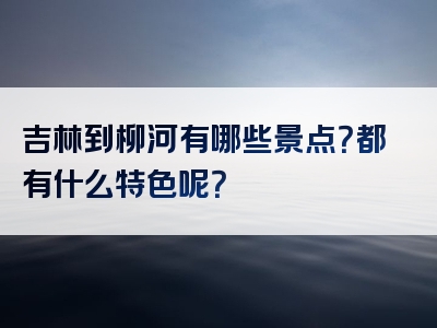 吉林到柳河有哪些景点？都有什么特色呢？