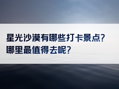 星光沙漠有哪些打卡景点?哪里最值得去呢?