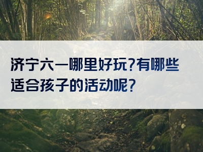 济宁六一哪里好玩？有哪些适合孩子的活动呢？