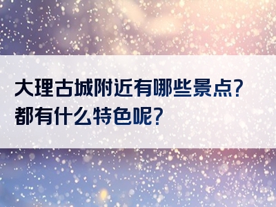 大理古城附近有哪些景点？都有什么特色呢？