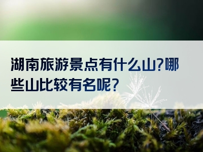 湖南旅游景点有什么山？哪些山比较有名呢？