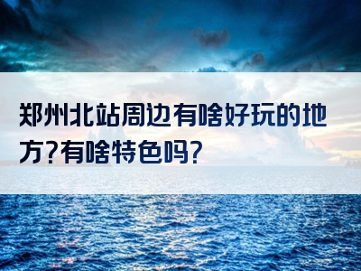 郑州北站周边有啥好玩的地方？有啥特色吗？